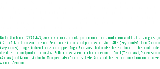 Bajo la marca GOODMAN se reunen una serie de músicos con preferencias y gustos musicales similares: Jorge Majo (Guitarra), Iván Taca Martínez y Pepe lópez (Batería y percusión), Julio Aller (Teclados), Juan Galiardo (Teclados), la cantante Andrea López y el rapero Dago Rodriguez que conforman el nucleo base de la banda, bajo la producción y dirección de Javi Baillo (Bajo, voz). Una sección de metales formada por Lu Gotti (Saxo tenor), Rubén Morán (Saxo alto) y Manuel Machado (Trompeta). La colaboraciones en el disco son: Javier Arias y el extraordinario armonicista Antonio Serrano. Under the brand GOODMAN, some musicians meets preferences and similar musical tastes: Jorge Majo (Guitar), Ivan Taca Martinez and Pepe Lopez (drums and percussion), Julio Aller (keyboards), Juan Galiardo (keyboards), singer Andrea Lopez and rapper Dago Rodriguez that make the core base of the band, under the direction and production of Javi Baillo (bass, vocals). A horn section Lu Gotti (Tenor sax), Ruben Moran (Alt sax) and Manuel Machado (Trumpet). Also featuring Javier Arias and the extraordinary harmonica player Antonio Serrano.